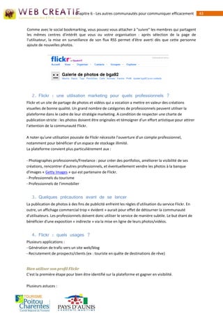 Chapitre 6 - Les autres communautés pour communiquer efficacement             43


Comme avec le social bookmarking, vous pouvez vous attacher à "suivre" les membres qui partagent
les mêmes centres d'intérêt que vous ou votre organisation : après sélection de la page de
l'utilisateur, la mise en surveillance de son flux RSS permet d'être averti dès que cette personne
ajoute de nouvelles photos.




   2. Flickr : une utilisation marketing pour quels professionnels ?
Flickr et un site de partage de photos et vidéos qui a vocation a mettre en valeur des créations
visuelles de bonne qualité. Un grand nombre de catégories de professionnels peuvent utiliser la
plateforme dans le cadre de leur stratégie marketing. A condition de respecter une charte de
publication stricte : les photos doivent être originales et témoigner d'un effort artistique pour attirer
l'attention de la communauté Flickr.

A noter qu'une utilisation poussée de Flickr nécessite l'ouverture d'un compte professionnel,
notamment pour bénéficier d'un espace de stockage illimité.
La plateforme convient plus particulièrement aux :

- Photographes professionnels/Freelance : pour créer des portfolios, améliorer la visibilité de ses
créations, rencontrer d'autres professionnels, et éventuellement vendre les photos à la banque
d'images « Getty Images » qui est partenaire de Flickr.
- Professionnels du tourisme
- Professionnels de l'immobilier


   3. Quelques précautions avant de se lancer
La publication de photos à des fins de publicité enfreint les règles d'utilisation du service Flickr. En
outre, un affichage commercial trop « évident » aurait pour effet de détourner la communauté
d'utilisateurs. Les professionnels doivent donc utiliser le service de manière subtile. Le but étant de
bénéficier d'une exposition « indirecte » via la mise en ligne de leurs photos/vidéos.


   4. Flickr : quels usages ?
Plusieurs applications :
- Génération de trafic vers un site web/blog
- Recrutement de prospects/clients (ex : touriste en quête de destinations de rêve)


Bien utiliser son profil Flickr
C'est la première étape pour bien être identifié sur la plateforme et gagner en visibilité.

Plusieurs astuces :
 