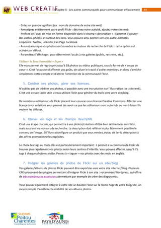 Chapitre 6 - Les autres communautés pour communiquer efficacement               44




- Créez un pseudo signifiant (ex : nom de domaine de votre site web)
- Renseignez entièrement votre profil Flickr : décrivez votre activité, ajoutez votre site web.
- Profitez de l'outil de mise en forme disponible dans le champ « description » : il permet d'ajouter
des vidéos, photos, et surtout des liens. Vous pouvez ainsi pointer vers vos autres comptes
corporate: Twitter, Linkedin, Fan Page Facebook
- Assurez-vous que vos photos sont ouvertes au moteur de recherche de Flickr : cette option est
activée par défaut.
- Paramétrez l'affichage : pour déterminer l'accès à vos galeries (public, restreint, etc.).

Utiliser la fonctionnalité « Expo »
Elle vous permet de regrouper jusqu'à 18 photos ou vidéos publiques, sous la forme de « coups de
cœur ». C'est l'occasion d'affirmer vos goûts, de saluer le travail d'autres membres, et donc d'enrichir
simplement votre compte et d'attirer l'attention de la communauté Flickr.


   5. Créditer ses photos, gérer ses licences.
N'oubliez pas de créditer vos photos, si possible avec une incrustation sur l'illustration (ex : site web).
C'est une astuce facile utile si vous utilisez Flickr pour générer du trafic vers votre site/blog.

De nombreux utilisateurs de Flickr placent leurs œuvres sous licence Creative Commons. Affecter une
licence à vos créations vous permet de savoir ce que les utilisateurs sont autorisés ou non à faire s'ils
veulent les diffuser.


   6. Utiliser les tags et les champs descriptifs
C'est une étape cruciale, qui permettra à vos photos/créations d'être bien référencées sur Flickr,
mais aussi sur les moteurs de recherche. La description doit refléter le plus fidèlement possible le
contenu de l'image. Si l'illustration figure un produit que vous vendez, évitez de lier la description à
des offres promotionnelles explicites.

Le choix des tags ou mots-clés est particulièrement important : il permet à la communauté Flickr de
trouver plus rapidement vos photos selon leurs centres d'intérêts. Vous pouvez affecter jusqu'à 75
tags à chaque photo ou vidéo. Pensez à « taguer » vos photos avec des mots en anglais.


   7. Intégrer les galeries de photos de Flickr sur un site/blog
Vos galeries/albums de photos Flickr peuvent être exportées vers votre site internet/blog. Plusieurs
CMS proposent des plugins permettant d'intégrer Flickr à son site : notamment Wordpress, qui offrre
de très nombreuses extensions permettant par exemple de créer des diaporamas.

Vous pouvez également intégrer à votre site un bouton Flickr sur la Home Page de votre blog/site, un
moyen simple d'améliorer la visibilité de vos albums photos.
 
