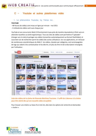 Chapitre 6 - Les autres communautés pour communiquer efficacement             46



    C -         Youtube et autres plateformes vidéo

   1. Le phénomène Youtube, by Yahoo inc.
YOUTUBE
- 48 heures de vidéos sont mises en ligne par minute – mai 2011
- 3 milliards de vidéos sont vues chaque jour

YouTube et ses concurrents Web 2.0 fonctionnent à peu près de manière équivalente à Flickr sans en
atteindre toutefois sa clarté ergonomique. Tous ces sites de vidéos vont permettre d'"uploader"
(charger vers le site) et partager vos vidéos (converties automatiquement au format FlashVideo), et
aussi bien sûr de rechercher parmi les vidéos des autres utilisateurs. Sur ces applications, on retrouve
de nombreuses caractéristiques du Web 2 : les vidéos, classées par catégories, sont accompagnées
de tags qui aident à les contextualiser et les décrire, en plus du titre et de la description renseignés
par l'utilisateur.




Liste des vidéos de la chaîne de Charente Maritime Tourisme : il suffit de s’abonner à la chaîne
pour être alerté dès qu’une nouvelle vidéo est publiée

Pour trouver une chaîne sur base d’un mot clé, allez dans les options de recherche et demandez
« chaîne ».
 