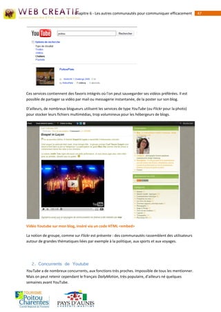 Chapitre 6 - Les autres communautés pour communiquer efficacement        47




Ces services contiennent des favoris intégrés où l'on peut sauvegarder ses vidéos préférées. Il est
possible de partager sa vidéo par mail ou messagerie instantanée, de la poster sur son blog.

D'ailleurs, de nombreux blogueurs utilisent les services de type YouTube (ou Flickr pour la photo)
pour stocker leurs fichiers multimédias, trop volumineux pour les hébergeurs de blogs.




Vidéo Youtube sur mon blog, inséré via un code HTML <embed>

La notion de groupe, comme sur Flickr est présente : des communautés rassemblent des utilisateurs
autour de grandes thématiques liées par exemple à la politique, aux sports et aux voyages.




   2. Concurrents de Youtube
YouTube a de nombreux concurrents, aux fonctions très proches. Impossible de tous les mentionner.
Mais on peut retenir cependant le français DailyMotion, très populaire, d'ailleurs né quelques
semaines avant YouTube.
 