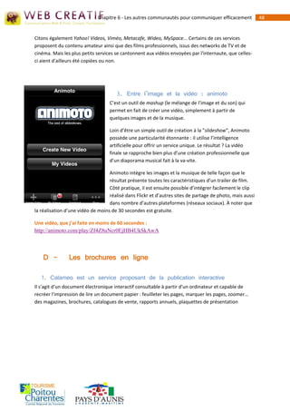 Chapitre 6 - Les autres communautés pour communiquer efficacement             48


Citons également Yahoo! Videos, Viméo, Metacafe, Wideo, MySpace... Certains de ces services
proposent du contenu amateur ainsi que des films professionnels, issus des networks de TV et de
cinéma. Mais les plus petits services se cantonnent aux vidéos envoyées par l'internaute, que celles-
ci aient d'ailleurs été copiées ou non.




                                      3. Entre l’image et la vidéo : animoto
                                   C’est un outil de mashup (le mélange de l’image et du son) qui
                                   permet en fait de créer une vidéo, simplement à partir de
                                   quelques images et de la musique.

                                   Loin d’être un simple outil de création à la "slideshow", Animoto
                                   possède une particularité étonnante : il utilise l’intelligence
                                   artificielle pour offrir un service unique. Le résultat ? La vidéo
                                   finale se rapproche bien plus d’une création professionnelle que
                                   d’un diaporama musical fait à la va-vite.

                                   Animoto intègre les images et la musique de telle façon que le
                                   résultat présente toutes les caractéristiques d’un trailer de film.
                                   Côté pratique, il est ensuite possible d’intégrer facilement le clip
                                   réalisé dans Flickr et d’autres sites de partage de photo, mais aussi
                                   dans nombre d’autres plateformes (réseaux sociaux). À noter que
la réalisation d’une vidéo de moins de 30 secondes est gratuite.

Une vidéo, que j’ai faite en moins de 60 secondes :
http://animoto.com/play/Zf4Z8uNcr0EjHB4UkSkAwA



    D -         Les brochures en ligne

   1. Calameo est un service proposant de la publication interactive
Il s'agit d'un document électronique interactif consultable à partir d'un ordinateur et capable de
recréer l'impression de lire un document papier : feuilleter les pages, marquer les pages, zoomer…
des magazines, brochures, catalogues de vente, rapports annuels, plaquettes de présentation
 