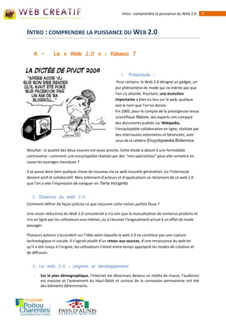 Intro : comprendre la puissance du Web 2.0       5



INTRO : COMPRENDRE LA PUISSANCE DU WEB 2.0

    A -         Le « Web 2.0 » : Késaco ?


                                                         1. Préambule :
                                                      Pour certains, le Web 2.0 désigne un gadget, un
                                                     pur phénomène de mode qui ne mérite pas que
                                                     l’on s’y attarde. Pourtant, une évolution
                                                     importante a bien eu lieu sur le web, quelque
                                                     soit le nom que l’on lui donne.
                                                     Fin 2005, pour le compte de la prestigieuse revue
                                                     scientifique Nature, des experts ont comparé
                                                     des documents publiés sur Wikipedia,
                                                     l’encyclopédie collaborative en ligne, réalisée par
                                                     des internautes volontaires et bénévoles, avec
                                                     ceux de la célèbre Encyclopaedia Britannica.

Résultat : la qualité des deux sources est assez proche. Cette étude a abouti à une formidable
controverse : comment une encyclopédie réalisée par des “non-spécialistes” peut-elle remettre en
cause les ouvrages classiques ?

Il se passe donc bien quelque chose de nouveau via ce web nouvelle génération, où l’internaute
devient actif et collaboratif. Mais tellement d’acteurs et d’applications se réclament de ce web 2.0
que l’on a vite l’impression de naviguer en Terra Incognita.


   2. Essence du web 2.0
Comment définir de façon précise ce que recouvre cette notion parfois floue ?

Une vision réductrice du Web 2.0 consisterait à n’y voir que la mutualisation de contenus produits et
mis en ligne par les utilisateurs eux-mêmes, ou à résumer l’engouement actuel à un effet de mode
passager.

Plusieurs auteurs s’accordent sur l’idée selon laquelle le web 2.0 ne constitue pas une rupture
technologique ni sociale. Il s’agirait plutôt d’un retour aux sources, d’une renaissance du web tel
qu’il a été conçu à l’origine, les utilisateurs s’étant entre-temps approprié les modes de création et
de diffusion.


   3. Le web 2.0 : origines et developpement
    -   Sur le plan démographique, l'Internet est désormais devenu un média de masse, l'audience
        est massive et l'avènement du Haut-Débit et surtout de la connexion permanente ont été
        des éléments déterminants.
 