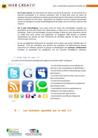 Intro : comprendre la puissance du Web 2.0        6


      -   Sur le plan culturel, les internautes ont atteint une phase de maturité : ils sont passés d'un
          Internet contemplatif à un Internet contributif. Hier, le Web était entre les mains de
          quelques structures publiques ou privées qui pensaient que les internautes n'avaient que des
          choses à entendre et rien à dire... Aujourd'hui, les individus ont pris la parole massivement
          comme en témoigne la courbe de développement des blogs, nous en sommes à plus de 100
          millions!

      -   Sur le plan technologique, nous avons entre les mains des technologies nouvelles qui
          permettent de faire des choses très intéressantes. Le Web 2.0 ce n'est pas seulement du
          marketing... Grâce à ces technologies, on peut envisager le Web non plus seulement comme
          un média mais aussi comme une application. Le navigateur Web devient un système
          d'exploitation qui permet de faire fonctionner de véritables logiciels en ligne et de les
          interconnecter entre eux.

      -   Ce qui est également intéressant de constater c'est la place que prend l'individu dans ce
          dispositif... L'ère de l'utilisateur seul derrière son ordinateur est définitivement passée,
          aujourd'hui les individus agissent en groupe et développent des pratiques collaboratives
          nouvelles et spontanées qui préfigurent une ère nouvelle d'intelligence collective.



    4. Outils type du web 2.0
Les outils 2.0 ont d'énormes avantages par rapport aux solutions dites "classiques" :

                                                      - ils sont d'abord centrés sur les individus qui
                                                      sont tour à tour contributeurs et bénéficiaires ;
                                                      - ils sont faciles à utiliser et demande peu ou pas
                                                      de formation ;
                                                      - ils en font moins que les autres, mais ce qu'ils
                                                      font ils le font bien ;
                                                      - ils sont très économiques ;
                                                      - ils s'interfacent très facilement et rapidement
                                                      avec d'autres outils ;
                                                      - ils permettent une forte capitalisation et
                                                      s'adaptent à une large audience ;
                                                      - ils sont encore plus asynchrones ;
                                                      - ils permettent une diffusion élargie des
                                                      informations ;
- (...)




      B -        Les évolutions apportées par le web 2.0
 
