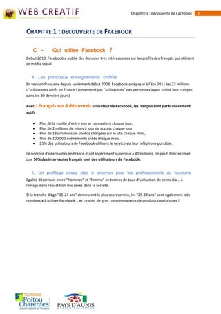 Chapitre 1 : découverte de Facebook    9



CHAPITRE 1 : DECOUVERTE DE FACEBOOK

    C -           Qui utilise Facebook ?
Début 2010, Facebook a publié des données très intéressantes sur les profils des français qui utilisent
ce média social.


   4. Les principaux enseignements chiffrés
En version française depuis seulement début 2008, Facebook a dépassé à l'été 2011 les 23 millions
d’utilisateurs actifs en France ! (on entend par "utilisateurs" des personnes ayant utilisé leur compte
dans les 30 derniers jours)

Avec 1 français sur 4 désormais utilisateur de Facebook, les français sont particulièrement
actifs :

          Plus de la moitié d’entre eux se connectent chaque jour,
          Plus de 2 millions de mises à jour de statuts chaque jour,
          Plus de 135 millions de photos chargées sur le site chaque mois,
          Plus de 100 000 événements créés chaque mois,
          25% des utilisateurs de Facebook utilisent le service via leur téléphone portable.

Le nombre d'internautes en France étant légèrement supérieur à 40 millions, on peut donc estimer
que 50% des internautes français sont des utilisateurs de Facebook.


   5. Un profilage assez clair à anlayser pour les professionnels du tourisme
Egalité désormais entre "hommes" et "femme" en termes de taux d'utilisation de ce média... à
l'image de la répartition des sexes dans la société.

Si la tranche d'âge "15-24 ans" demeurent la plus représentée, les "25-34 ans" sont également très
nombreux à utiliser Facebook... et ce sont de gros consommateurs de produits touristiques !
 