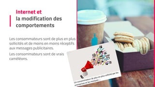 Internet et
la modification des
comportements
Les consommateurs sont de plus en plus
sollicités et de moins en moins réceptifs
aux messages publicitaires.
Les consommateurs sont de vrais
caméléons.
 