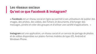 « Facebook est un réseau social en ligne qui permet à ses utilisateurs de publier des
images, des photos, des vidéos, des fichiers et documents, d'échanger des
messages, joindre et créer des groupes et d'utiliser une variété d'applications. »
Instagram est une application, un réseau social et un service de partage de photos
et de vidéos disponibles sur plates-formes mobiles de type iOS, Android et
Windows Phone.
Les réseaux sociaux
Qu’est ce que Facebook & Instagram?
 