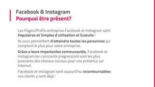 Facebook & Instagram
Pourquoi être présent?
Les Pages/Profils entreprise Facebook et Instagram sont
Populaires et Simples d’utilisation et Gratuits !
Ils vous permettent d'atteindre toutes les personnes qui
comptent le plus pour votre entreprise.
Grâce a leurs importantes communautés, Facebook et
Instagram (en constante progression) sont les plus
puissants des réseaux sociaux pour une présence sur
Internet.
Facebook et Instagram sont aujourd’hui incontournables:
vos clients y sont déjà !
 