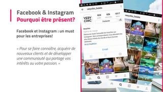 Facebook et Instagram : un must
pour les entreprises!
« Pour se faire connaître, acquérir de
nouveaux clients et de développer
une communauté qui partage vos
intérêts ou votre passion. »
Facebook & Instagram
Pourquoi être présent?
 