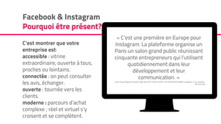 C’est montrer que votre
entreprise est:
accessible : vitrine
extraordinaire, ouverte à tous,
proches ou lointains.
connectée : on peut consulter
les avis, échanger.
ouverte : tournée vers les
clients.
moderne : parcours d’achat
complexe ; réel et virtuel s’y
croisent et se complètent.
Facebook & Instagram
Pourquoi être présent?
« C'est une première en Europe pour
Instagram. La plateforme organise un
Paris un salon grand public réunissant
cinquante entrepreneurs qui l'utilisent
quotidiennement dans leur
développement et leur
communication. »
http://www.lefigaro.fr/secteur/high-tech/2017/05/22/32001-20170522ARTFIG00004-instagram-a-la-conquete-
des-pme.php
 