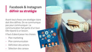 Facebook & Instagram
définir sa stratégie
Avant tout chose une stratégie claire
doit être définie. On ne communique
pas pour communiquer. La
communication fait partie d’un tout.
Elle répond à un besoin.
Il faut d’abord poser les choses:
- Plan marketing
- Plan communication
- Définition des actions
- Sélection des canaux
 