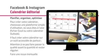 Facebook & Instagram
Calendrier éditorial
Planifier, organiser, optimiser
Pour créer votre calendrier,
choisissez une plateforme simple
d’utilisation, où vous êtes à l’aise
(fichier Excel ou votre calendrier
Outlook);
Il faut créer votre calendrier sur
un outil accessible de partout ;
Attention à ne pas faire passer la
qualité avant la quantité et rester
régulier.
Faire une revue mensuelle
 
