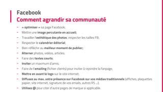 Facebook
Comment agrandir sa communauté
- « optimiser » sa page Facebook;
- Mettre une image percutante en accueil;
- Travailler l’esthétique des photos; respecter les tailles FB;
- Respecter le calendrier éditorial;
- Bien réfléchir au meilleur moment de publier;
- Alterner photos, vidéos, articles;
- Faire des textes courts;
- Inviter un maximum d’amis;
- Faire de l’emailing (fichier clients) pour inviter à rejoindre la fanpage;
- Mettre en avant le logo sur le site internet;
- Diffusez au max. votre présence sur Facebook sur vos médias traditionnels (affiches, plaquettes
papier, site internet, signature de vos emails, autres RS ...);
- Utilisez @ pour citer d’autre pages de marque si applicable.
 