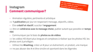 Instagram
Comment communiquer?
- Animation régulière, pertinente et artistique
>> 1 publication par jour en respectant message, objectifs, cibles;
- Etre créatif et réactif; susciter l’engagement
>> être en cohérence avec le message choisi, publier autant que possible en temps
réel;
- Communiquer par le biais de photos ou de vidéos
>> les vidéos HD étant plus longues et complexes à réaliser que les photos HD, les
photos sont à privilégier;
- Utilisez les #hashtag; créez un # pour un événement, un produit, une marque
>> ne pas abuser des # et être sincère et spontané dans les légendes
 
