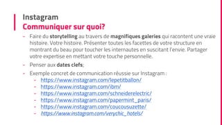 Instagram
Communiquer sur quoi?
- Faire du storytelling au travers de magnifiques galeries qui racontent une vraie
histoire. Votre histoire. Présenter toutes les facettes de votre structure en
montrant du beau pour toucher les internautes en suscitant l’envie. Partager
votre expertise en mettant votre touche personnelle.
- Penser aux dates clefs;
- Exemple concret de communication réussie sur Instagram :
- https://www.instagram.com/lepetitballon/
- https://www.instagram.com/ibm/
- https://www.instagram.com/schneiderelectric/
- https://www.instagram.com/papermint_paris/
- https://www.instagram.com/coucousuzette/
- https://www.instagram.com/verychic_hotels/
 