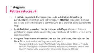 Instagram
Petites astuces : #
▪ Il est très important d’accompagner toute publication de hashtags
pertinents (#) en relation avec votre image. !!! Attention cependant à ne pas
les inclure directement dans le commentaire de la photo et à ne pas en mettre
trop.
▪ Les # facilitent les recherches de contenu spécifique à travers plusieurs
plateformes sociales telles que Instagram, Facebook, et Twitter >> vous serez
que plus visible.
▪ Les gens font souvent des recherches sur des tendances, des sujets et des
lieux. Donc insérez des hashtags en conséquence.
▫ Par exemple: Entreprise locale : hashtag votre ville (#Paris, #Nice, #Dijon…); Produits,
services : hashtag votre profession (#makeup, #chaussures, #medecin); Experts, sites
internet : hashtag votre univers métier (#marketing, #tourisme, #fitness)
 