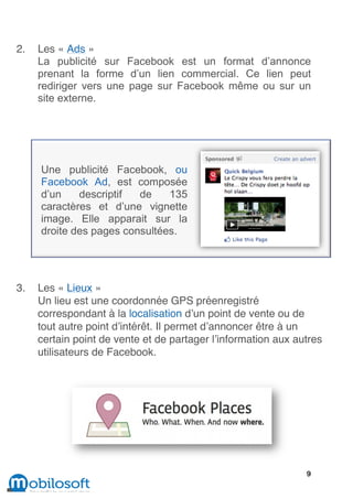 1




    2.   Les « Ads »
         La publicité sur Facebook est un format d’annonce
         prenant la forme d’un lien commercial. Ce lien peut
         rediriger vers une page sur Facebook même ou sur un
         site externe.




         Une publicité Facebook, ou
         Facebook Ad, est composée
         d’un    descriptif  de    135
         caractères et d’une vignette
         image. Elle apparait sur la
         droite des pages consultées.




    3.   Les « Lieux »
         Un lieu est une coordonnée GPS préenregistré
         correspondant à la localisation d’un point de vente ou de
         tout autre point d’intérêt. Il permet d’annoncer être à un
         certain point de vente et de partager l’information aux autres
         utilisateurs de Facebook.




                                                                   9
 