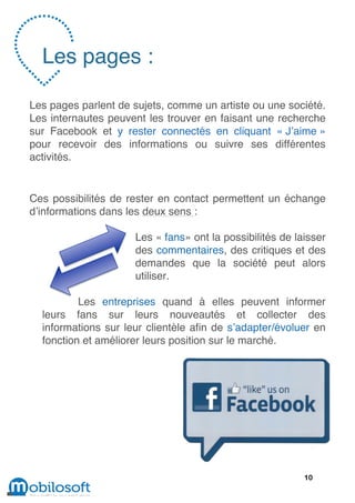 Les pages :

Les pages parlent de sujets, comme un artiste ou une société.
Les internautes peuvent les trouver en faisant une recherche
sur Facebook et y rester connectés en cliquant « J’aime »
pour recevoir des informations ou suivre ses différentes
activités.


Ces possibilités de rester en contact permettent un échange
d’informations dans les deux sens :

                     Les « fans» ont la possibilités de laisser
                     des commentaires, des critiques et des
                     demandes que la société peut alors
                     utiliser.

          Les entreprises quand à elles peuvent informer
  leurs fans sur leurs nouveautés et collecter des
  informations sur leur clientèle afin de s’adapter/évoluer en
  fonction et améliorer leurs position sur le marché.




                                                          10
 