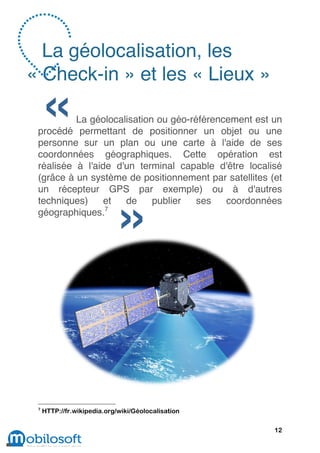 La géolocalisation, les
« Check-in » et les « Lieux »

          La géolocalisation ou géo-référencement est un
 procédé permettant de positionner un objet ou une
 personne sur un plan ou une carte à l'aide de ses
 coordonnées géographiques. Cette opération est
 réalisée à l'aide d'un terminal capable d'être localisé
 (grâce à un système de positionnement par satellites (et
 un récepteur GPS par exemple) ou à d'autres
 techniques)     et  de     publier   ses   coordonnées
 géographiques.7




 7
     HTTP://fr.wikipedia.org/wiki/Géolocalisation

                                                       12
 