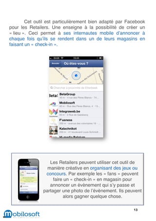 Cet outil est particulièrement bien adapté par Facebook
pour les Retailers. Une enseigne à la possibilité de créer un
« lieu ». Ceci permet à ses internautes mobile d’annoncer à
chaque fois qu’ils se rendent dans un de leurs magasins en
faisant un « check-in ».




                  Les Retailers peuvent utiliser cet outil de
                 manière créative en organisant des jeux ou
                concours. Par exemple les « fans » peuvent
                    faire un « check-in » en magasin pour
                  annoncer un évènement qui s’y passe et
               partager une photo de l’évènement. Ils peuvent
                         alors gagner quelque chose.

                                                         13
 