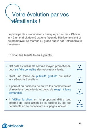 Votre évolution par vos
    détaillants !

 Le principe de « s’annoncer » quelque part ou de « Check-
 in » à un endroit donné est une façon de fidéliser le client et
 de promouvoir sa marque au grand public par l’intermédiaire
 du réseau.


 En voici les bienfaits en 4 points :


• Cet outil est utilisable comme moyen promotionnel
  pour se faite connaître des nouveaux clients.

• C’est une forme de publicité gratuite qui utilise
  le « eBouche à oreille ».

• Il permet au business de suivre les commentaires
  et réactions des clients et donc de réagir à leurs
  demandes.

• Il fidélise le client en lui proposant d’être tenu
  informé de toute action de la société ou de ses
  détaillants en se connectant aux pages locales.




                                                             15
 