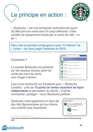 Le principe en action :

« Starbucks » est une entreprise multinationale ayant
20.366 point de vente dans 61 pays différents. Cette
société est typiquement locale par la vente de café « to
go ».

Elle a été la première compagnie à avoir 10 millions8 de
« j’aime » sur leurs page Facebook en 2010.


Comment ?

La société Starbucks est présente
sur les réseaux sociaux point de
vente par point de vente.
(voir image à droite.)

Lors d’une recherche sur Facebook pour « Starbucks
Londres » près de 10 points de ventes ressortent de façon
indépendante et permettent au clients « d’aimer,
commenter, partager » leurs Starbucks préférer.

Starbucks mets également en ligne de
des Ads Sponsorisées qui leur donne
une visibilité plus importante.


8
  http://www.insidefacebook.com/2010/07/14/starbucks-is-the-first-brand-to-reach-10-million-facebook-
likes/


                                                                                                  16
 