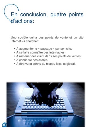 En conclusion, quatre points
d’actions:

Une société qui a des points de vente et un site
internet va chercher:

 •   A augmenter le « passage » sur son site.
 •   A se faire connaître des internautes.
 •   A ramener des client dans ses points de ventes.
 •   A connaître ses clients.
 •   A être vu et connu au niveau local et global.




                                                 17
 