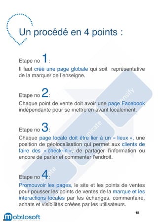Un procédé en 4 points :

Etape no   1:
Il faut créé une page globale qui soit représentative
de la marque/ de l’enseigne.


Etape no   2:
Chaque point de vente doit avoir une page Facebook
indépendante pour se mettre en avant localement.


Etape no   3:
Chaque page locale doit être lier à un « lieux », une
position de géolocalisation qui permet aux clients de
faire des « check-in », de partager l’information ou
encore de parler et commenter l’endroit.


Etape no   4:
Promouvoir les pages, le site et les points de ventes
pour pousser les points de ventes de la marque et les
interactions locales par les échanges, commentaire,
achats et visibilités créées par les utilisateurs.
                                                18
 
