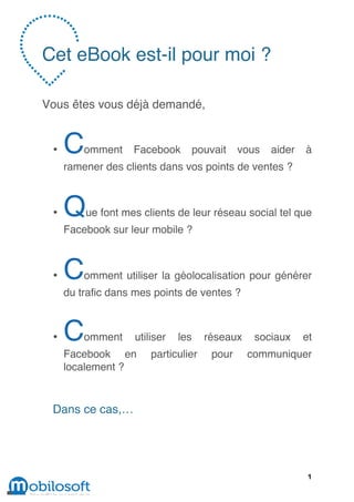 Cet eBook est-il pour moi ?

Vous êtes vous déjà demandé,


 •   C   omment    Facebook         pouvait    vous   aider   à
     ramener des clients dans vos points de ventes ?



 •   Q   ue font mes clients de leur réseau social tel que
     Facebook sur leur mobile ?



 •   C   omment utiliser la géolocalisation pour générer
     du trafic dans mes points de ventes ?



 •   C   omment    utiliser   les     réseaux     sociaux     et
     Facebook en       particulier      pour    communiquer
     localement ?


 Dans ce cas,…




                                                               1
 