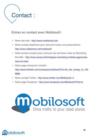 Contact :

Entrez en contact avec Mobilosoft :

• Notre site web : http://www.mobilosoft.com
• Notre compte slideshare pour retrouver toutes nos présentations:
  http://www.slideshare.net/mobilosoft
• Notre compte scoopt.it pour retrouver les dernières news du Marketing
  SoLoMo : http://www.scoop.it/t/strategies-marketing-mobiles-gagnantes-
  dans-le-retail
• Notre page entreprise LinkedIn :
  http://www.linkedin.com/company/mobilosoft?trk=hb_tab_compy_id_159
  9880
• Notre compte Twitter : http://www.twitter.com/Mobilosoft_fr
• Notre page Facebook : http://www.facebook.com/Mobilosoft?fref=ts




                                                                     19
 
