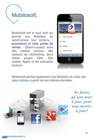 Mobilosoft,


Mobilosoft est le seul outil qui
permet aux Retailers de
synchroniser leur contenu -
promotions et infos points de
ventes - (Store-Locator) avec
des medias sociaux, des
moteurs de recherches, leurs
média propre (Site, Site
mobile, Apps) et les annuaires
locaaux.


Mobilosoft permet également aux Retailers de créer des
sites mobiles à partir de ces mêmes données.



                                            Ne faites
                                           qu’une mise
                                           à jour pour
                                           tout mettre
                                             à jour!




                                                     2
 