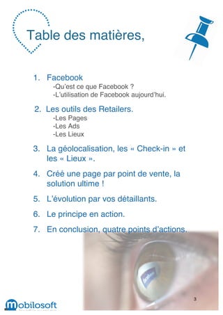 Table des matières,


 1. Facebook
      -Qu’est ce que Facebook ?
      -L’utilisation de Facebook aujourd’hui.

 2. Les outils des Retailers.
      -Les Pages
      -Les Ads
      -Les Lieux

 3. La géolocalisation, les « Check-in » et
    les « Lieux ».
 4. Créé une page par point de vente, la
    solution ultime !
 5. L’évolution par vos détaillants.
 6. Le principe en action.
 7. En conclusion, quatre points d’actions.




                                                3
 