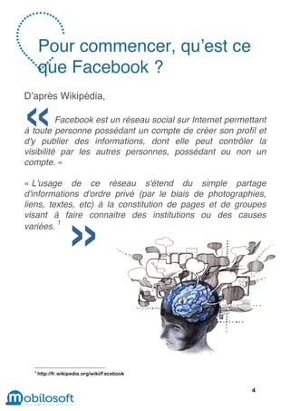 Pour commencer, qu’est ce
      que Facebook ?
D’après Wikipédia,

          Facebook est un réseau social sur Internet permettant
à toute personne possédant un compte de créer son profil et
d'y publier des informations, dont elle peut contrôler la
visibilité par les autres personnes, possédant ou non un
compte. »

« L'usage de ce réseau s'étend du simple partage
d'informations d'ordre privé (par le biais de photographies,
liens, textes, etc) à la constitution de pages et de groupes
visant à faire connaitre des institutions ou des causes
         1
variées.




  1
      http://fr.wikipedia.org/wiki/Facebook


                                                           4
 