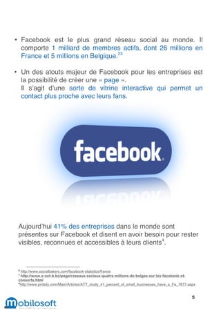 • Facebook est le plus grand réseau social au monde. Il
  comporte 1 milliard de membres actifs, dont 26 millions en
  France et 5 millions en Belgique.23

• Un des atouts majeur de Facebook pour les entreprises est
  la possibilité de créer une « page ».
  Il s’agit d’une sorte de vitrine interactive qui permet un
  contact plus proche avec leurs fans.




 Aujourd’hui 41% des entreprises dans le monde sont
 présentes sur Facebook et disent en avoir besoin pour rester
 visibles, reconnues et accessibles à leurs clients4.


 2
   http://www.socialbakers.com/facebook-statistics/france
 3
   http://www.e-net-b.be/page/reseaux-sociaux-quatre-millions-de-belges-sur-les-facebook-et-
 consorts.html
 4
   http://www.prdaily.com/Main/Articles/ATT_study_41_percent_of_small_businesses_have_a_Fa_7677.aspx


                                                                                                  5
 