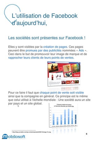 L’utilisation de Facebook
  d’aujourd’hui,

Les sociétés sont présentes sur Facebook !

Elles y sont visibles par la création de pages. Ces pages
peuvent être promues par des publicités nommées « Ads ».
Ceci dans le but de promouvoir leur image de marque et de
rapprocher leurs clients de leurs points de ventes.




Pour ce faire il faut que chaque point de vente soit visible
ainsi que la compagnie en général. Ce principe est le même
que celui utilisé à l’échelle mondiale : Une société aura un site
par pays et un site global.
              5




  5   http://blog.sociabliz.com/wp-content/uploads/2008/12/image-31.png
                                                                          6
 