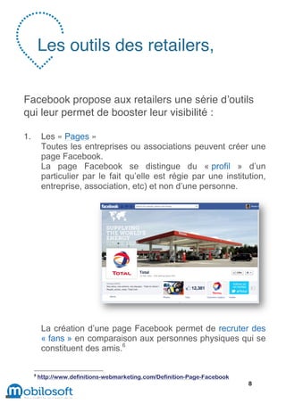 Les outils des retailers,


Facebook propose aux retailers une série d’outils
qui leur permet de booster leur visibilité :

1.        Les « Pages »
          Toutes les entreprises ou associations peuvent créer une
          page Facebook.
          La page Facebook se distingue du « profil » d’un
          particulier par le fait qu’elle est régie par une institution,
          entreprise, association, etc) et non d’une personne.




          La création d’une page Facebook permet de recruter des
          « fans » en comparaison aux personnes physiques qui se
          constituent des amis.6

     6
         http://www.definitions-webmarketing.com/Definition-Page-Facebook
                                                                            8
 