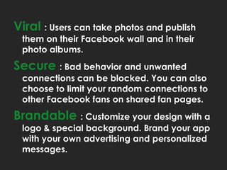 Viral: Users can take photos and publish them on their Facebook wall and in their photo albums.Secure: Bad behavior and unwanted connections can be blocked. You can also choose to limit your random connections to other Facebook fans on shared fan pages.Brandable: Customize your design with a logo & special background. Brand your app with your own advertising and personalized messages.