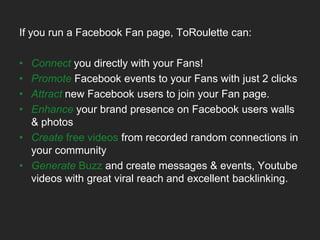 If you have Facebook Fan pages, groups, applications … ToRoulette Application can: