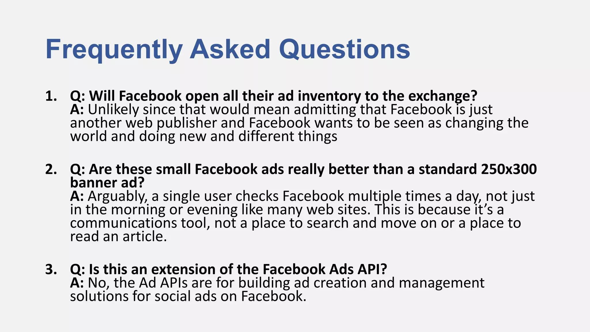 Frequently Asked Questions
1. Q: Will Facebook open all their ad inventory to the exchange?
   A: Unlikely since that would mean admitting that Facebook is just
   another web publisher and Facebook wants to be seen as changing the
   world and doing new and different things

2. Q: Are these small Facebook ads really better than a standard 250x300
   banner ad?
   A: Arguably, a single user checks Facebook multiple times a day, not just
   in the morning or evening like many web sites. This is because it’s a
   communications tool, not a place to search and move on or a place to
   read an article.

3. Q: Is this an extension of the Facebook Ads API?
   A: No, the Ad APIs are for building ad creation and management
   solutions for social ads on Facebook.
 