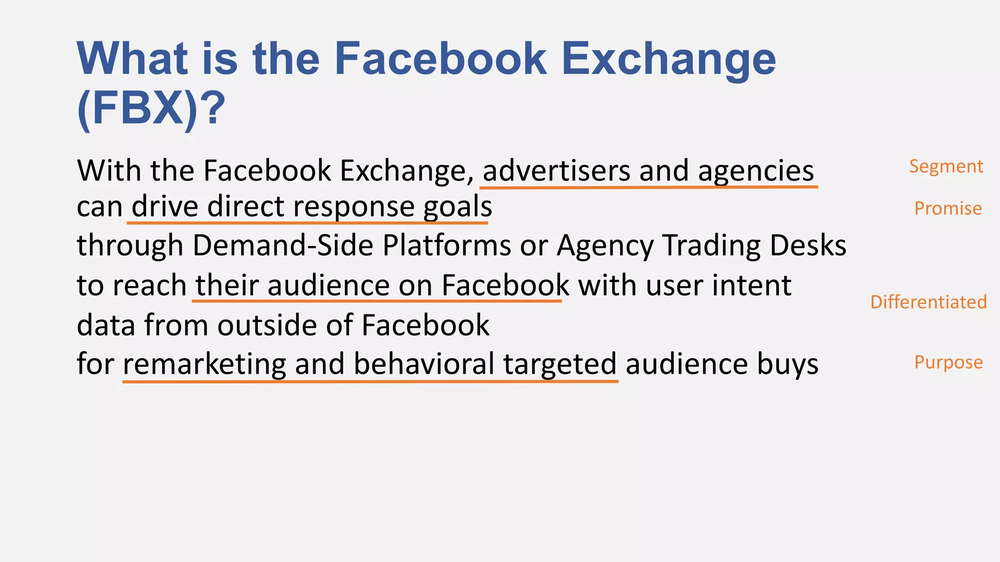 What is the Facebook Exchange
(FBX)?
With the Facebook Exchange, advertisers and agencies        Segment

can drive direct response goals                              Promise
through Demand-Side Platforms or Agency Trading Desks
to reach their audience on Facebook with user intent    Differentiated
data from outside of Facebook
for remarketing and behavioral targeted audience buys        Purpose
 