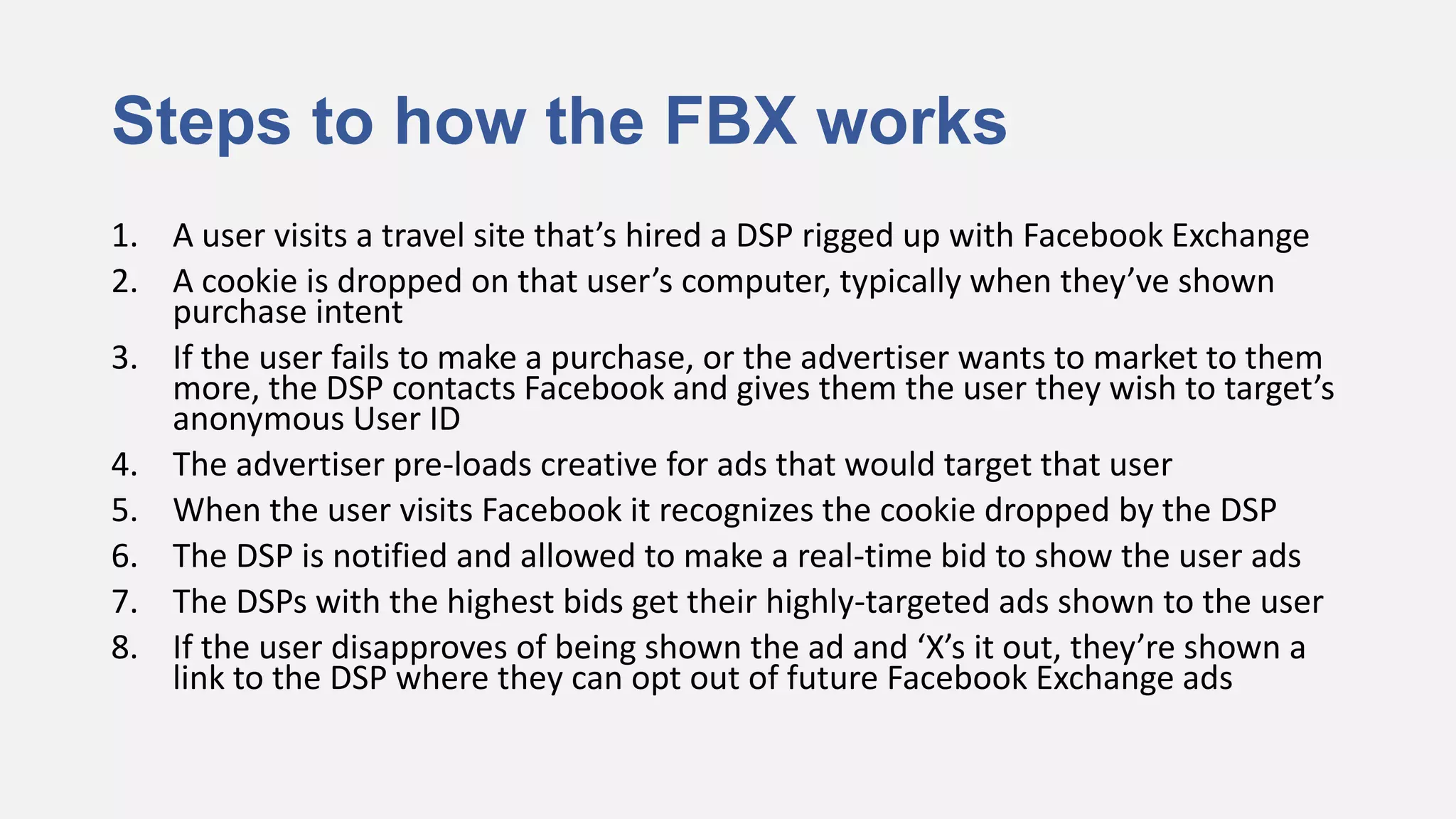 Steps to how the FBX works
1. A user visits a travel site that’s hired a DSP rigged up with Facebook Exchange
2. A cookie is dropped on that user’s computer, typically when they’ve shown
   purchase intent
3. If the user fails to make a purchase, or the advertiser wants to market to them
   more, the DSP contacts Facebook and gives them the user they wish to target’s
   anonymous User ID
4. The advertiser pre-loads creative for ads that would target that user
5. When the user visits Facebook it recognizes the cookie dropped by the DSP
6. The DSP is notified and allowed to make a real-time bid to show the user ads
7. The DSPs with the highest bids get their highly-targeted ads shown to the user
8. If the user disapproves of being shown the ad and ‘X’s it out, they’re shown a
   link to the DSP where they can opt out of future Facebook Exchange ads
 