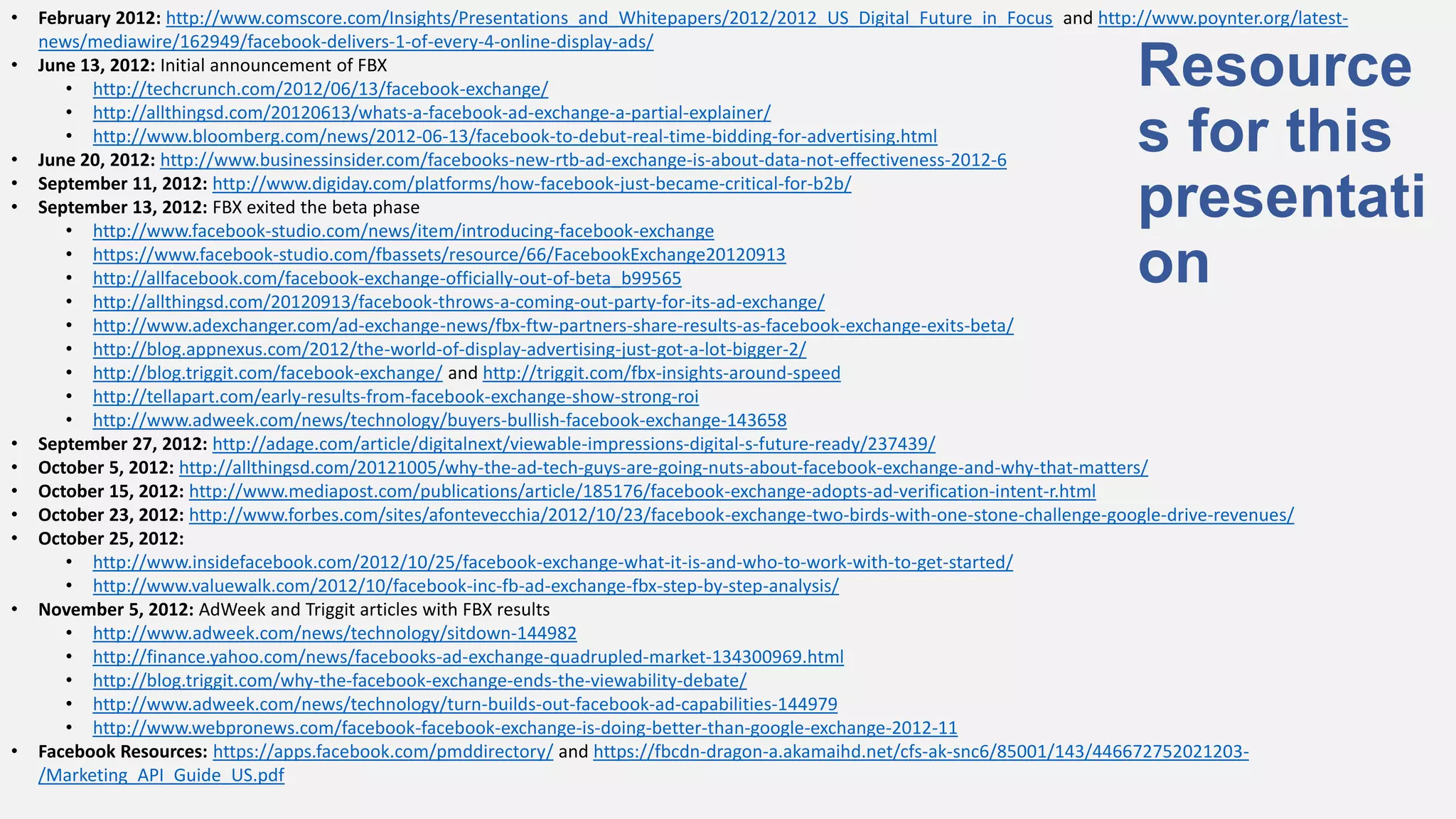 •   February 2012: http://www.comscore.com/Insights/Presentations_and_Whitepapers/2012/2012_US_Digital_Future_in_Focus and http://www.poynter.org/latest-
    news/mediawire/162949/facebook-delivers-1-of-every-4-online-display-ads/
•   June 13, 2012: Initial announcement of FBX
       • http://techcrunch.com/2012/06/13/facebook-exchange/                                                                     Resource
       • http://allthingsd.com/20120613/whats-a-facebook-ad-exchange-a-partial-explainer/

•
       • http://www.bloomberg.com/news/2012-06-13/facebook-to-debut-real-time-bidding-for-advertising.html
    June 20, 2012: http://www.businessinsider.com/facebooks-new-rtb-ad-exchange-is-about-data-not-effectiveness-2012-6
                                                                                                                                 s for this
•
•
    September 11, 2012: http://www.digiday.com/platforms/how-facebook-just-became-critical-for-b2b/
    September 13, 2012: FBX exited the beta phase
       • http://www.facebook-studio.com/news/item/introducing-facebook-exchange
                                                                                                                                 presentati
       • https://www.facebook-studio.com/fbassets/resource/66/FacebookExchange20120913
       • http://allfacebook.com/facebook-exchange-officially-out-of-beta_b99565
       • http://allthingsd.com/20120913/facebook-throws-a-coming-out-party-for-its-ad-exchange/
                                                                                                                                 on
       • http://www.adexchanger.com/ad-exchange-news/fbx-ftw-partners-share-results-as-facebook-exchange-exits-beta/
       • http://blog.appnexus.com/2012/the-world-of-display-advertising-just-got-a-lot-bigger-2/
       • http://blog.triggit.com/facebook-exchange/ and http://triggit.com/fbx-insights-around-speed
       • http://tellapart.com/early-results-from-facebook-exchange-show-strong-roi
       • http://www.adweek.com/news/technology/buyers-bullish-facebook-exchange-143658
•   September 27, 2012: http://adage.com/article/digitalnext/viewable-impressions-digital-s-future-ready/237439/
•   October 5, 2012: http://allthingsd.com/20121005/why-the-ad-tech-guys-are-going-nuts-about-facebook-exchange-and-why-that-matters/
•   October 15, 2012: http://www.mediapost.com/publications/article/185176/facebook-exchange-adopts-ad-verification-intent-r.html
•   October 23, 2012: http://www.forbes.com/sites/afontevecchia/2012/10/23/facebook-exchange-two-birds-with-one-stone-challenge-google-drive-revenues/
•   October 25, 2012:
       • http://www.insidefacebook.com/2012/10/25/facebook-exchange-what-it-is-and-who-to-work-with-to-get-started/
       • http://www.valuewalk.com/2012/10/facebook-inc-fb-ad-exchange-fbx-step-by-step-analysis/
•   November 5, 2012: AdWeek and Triggit articles with FBX results
       • http://www.adweek.com/news/technology/sitdown-144982
       • http://finance.yahoo.com/news/facebooks-ad-exchange-quadrupled-market-134300969.html
       • http://blog.triggit.com/why-the-facebook-exchange-ends-the-viewability-debate/
       • http://www.adweek.com/news/technology/turn-builds-out-facebook-ad-capabilities-144979
       • http://www.webpronews.com/facebook-facebook-exchange-is-doing-better-than-google-exchange-2012-11
•   Facebook Resources: https://apps.facebook.com/pmddirectory/ and https://fbcdn-dragon-a.akamaihd.net/cfs-ak-snc6/85001/143/446672752021203-
    /Marketing_API_Guide_US.pdf
 