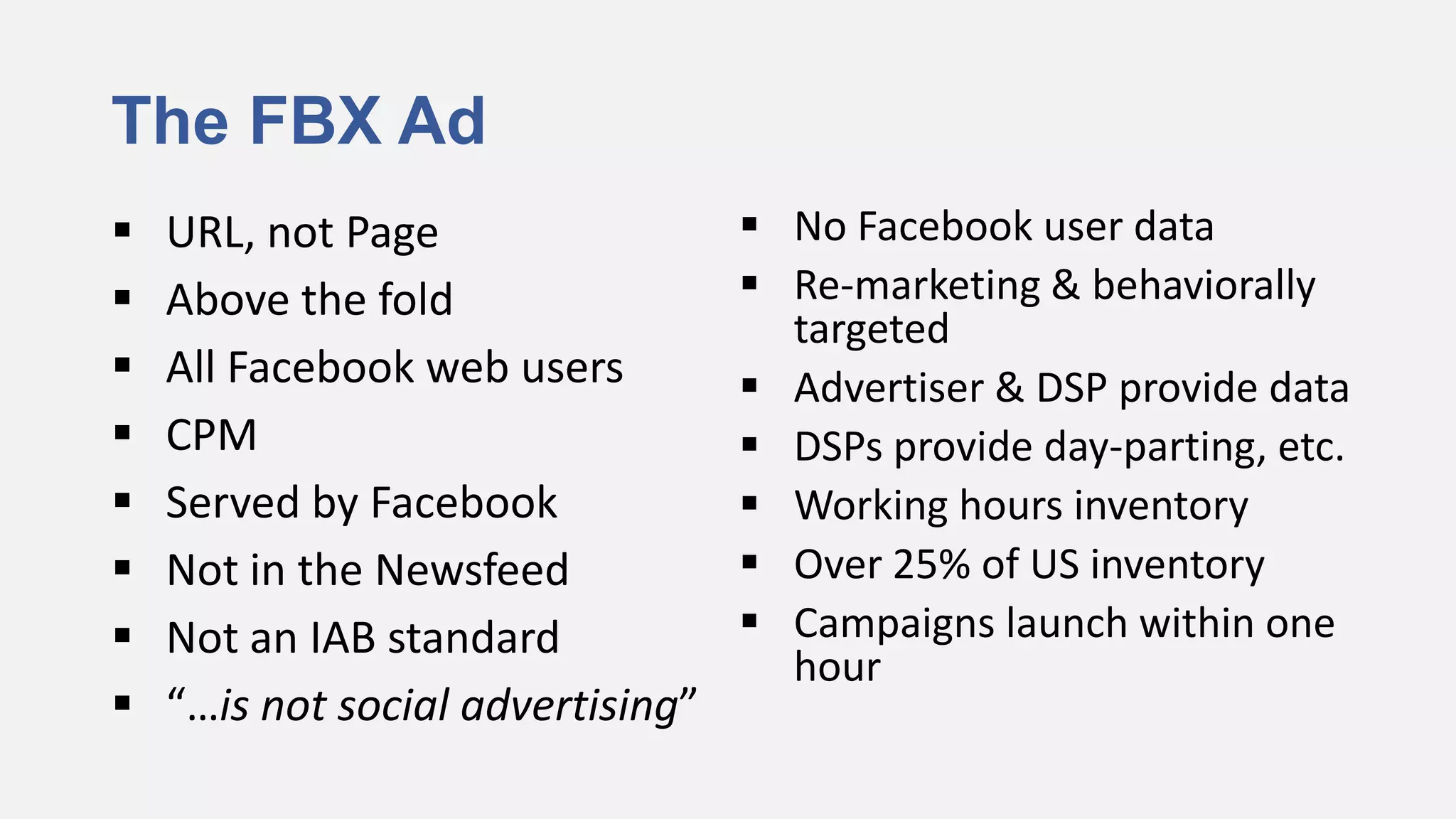 The FBX Ad
   URL, not Page                   No Facebook user data
   Above the fold                  Re-marketing & behaviorally
                                     targeted
   All Facebook web users          Advertiser & DSP provide data
   CPM                             DSPs provide day-parting, etc.
   Served by Facebook              Working hours inventory
   Not in the Newsfeed             Over 25% of US inventory
   Not an IAB standard             Campaigns launch within one
                                     hour
   “…is not social advertising”
 