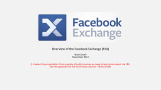 Overview of the Facebook Exchange (FBX)
                                          Brian Groth
                                         November 2012

[I created this presentation from a variety of public sources as a way to learn more about the FBX.
                    See the appendix for the list of those sources – Brian Groth]
 