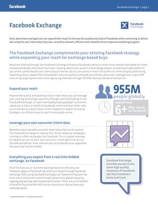 Now, advertisers and agencies can expand their reach to harness the quality and scale of Facebook, while continuing to deliver
ads using the user intent data they own, to build a relevant, efficient and complete direct-response marketing program.
The Facebook Exchange complements your existing Facebook strategy
while expanding your reach for exchange-based buys.
Real-time bidding through the Facebook Exchange enhances Facebook's ability to serve more relevant ads based on intent
(cookie-based) data that advertisers own. Leading advertisers, audience technology players, and demand-side platforms
use online, cookie-based user intent data to deliver ads to consumers in most non-premium online display advertising.
Expanding these capabilities to Facebook's massive audience of 955M users allows advertisers and agencies to gain effi-
ciencies by aligning with their existing buying methods through the RTB industry-standard mechanism.
Expand your reach
Improve the quality and quantity of your reach. Now, you can leverage
your existing technology solutions, through real-time bidding on the
Facebook Exchange, to reach over 955M people globally*. Consumers
spend over 6 hours a month on Facebook, more time than other sites,
so including it as a part of your direct response or audience buying
strategy is an efficient way to reach more people online.
Leverage your own consumer intent data
Marketers have valuable consumer intent data that can be used on
the Facebook Exchange to expand their direct-response campaigns
running on other exchanges into Facebook. This is a great new way
for advertisers to use their own consumer intent data from across
the web and deliver more relevant ads on Facebook via an approved
Demand Side Platform (DSP).
Everything you expect from a real-time bidded
exchange, on Facebook
All of the features of real-time bidding that drive efficiency for
marketers apply to Facebook ads when purchased through Facebook
Exchange. DSPs using Facebook Exchange can implement features like
multi-touch attribution, view-through conversions, global frequency
capping, day-parting, and creative optimization. These are just a handful
of benefits that drive ROI. Bid only on impressions that achieve your
campaign goals. 
1. newsroom.fb.com 2. Comscore, June 2012
955M
6+HRS/ month
on Facebook
people globally
spend over
2.
1.
Facebook Exchange
provides access to the
same high quality
inventory of Facebook
ads that marketers
know and trust.
Facebook Exchange
Facebook Exchange | page 1
 