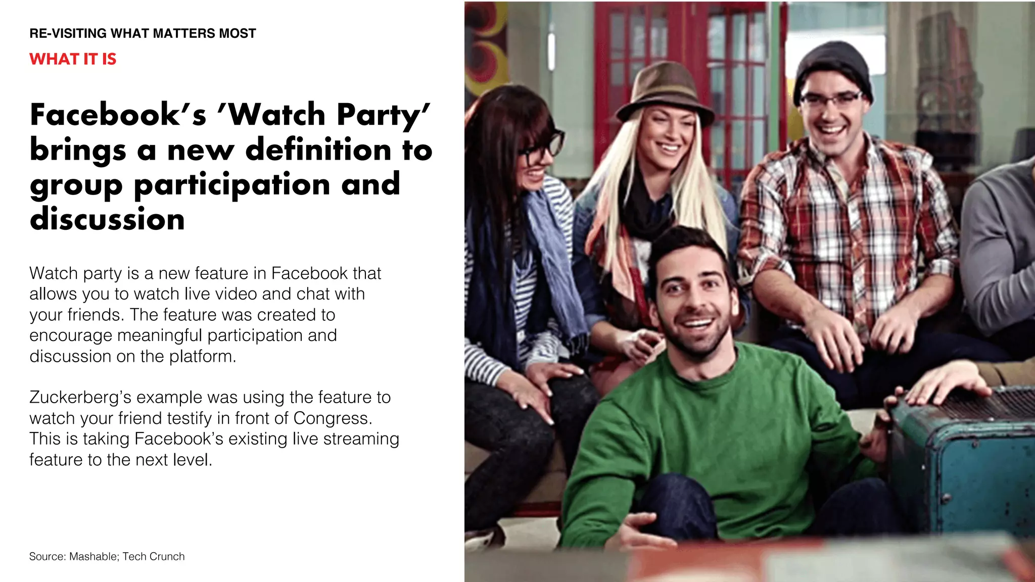 Watch party is a new feature in Facebook that
allows you to watch live video and chat with
your friends. The feature was created to
encourage meaningful participation and
discussion on the platform.
Zuckerberg’s example was using the feature to
watch your friend testify in front of Congress.
This is taking Facebook’s existing live streaming
feature to the next level.
WHAT IT IS
RE-VISITING WHAT MATTERS MOST
Source: Mashable; Tech Crunch
Facebook’s ’Watch Party’
brings a new definition to
group participation and
discussion
 