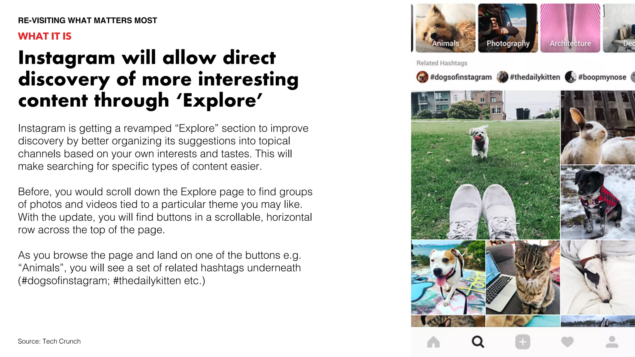 Instagram is getting a revamped “Explore” section to improve
discovery by better organizing its suggestions into topical
channels based on your own interests and tastes. This will
make searching for specific types of content easier.
Before, you would scroll down the Explore page to find groups
of photos and videos tied to a particular theme you may like.
With the update, you will find buttons in a scrollable, horizontal
row across the top of the page.
As you browse the page and land on one of the buttons e.g.
“Animals”, you will see a set of related hashtags underneath
(#dogsofinstagram; #thedailykitten etc.)
WHAT IT IS
RE-VISITING WHAT MATTERS MOST
Source: Tech Crunch
Instagram will allow direct
discovery of more interesting
content through ‘Explore’
 