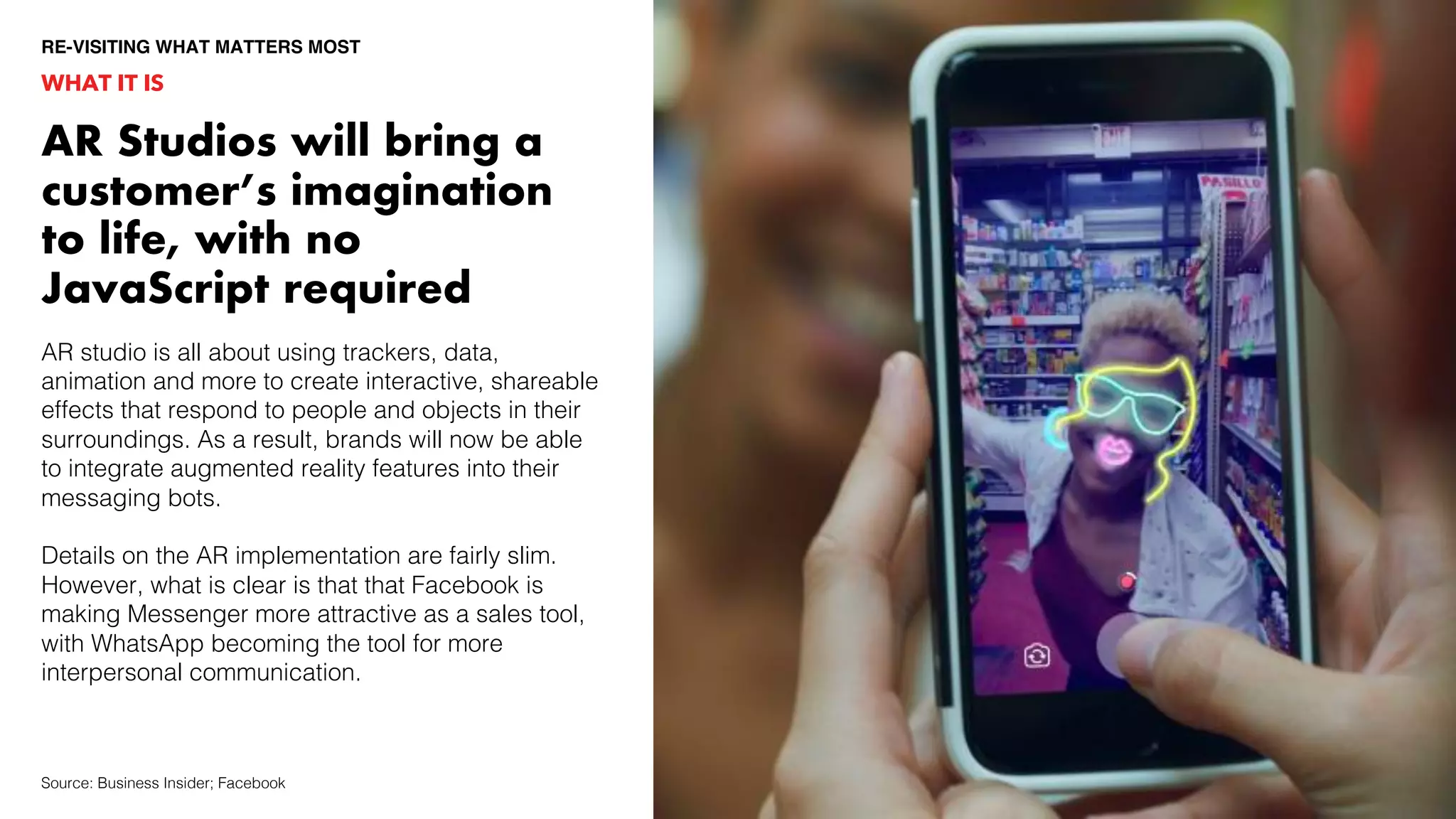 AR studio is all about using trackers, data,
animation and more to create interactive, shareable
effects that respond to people and objects in their
surroundings. As a result, brands will now be able
to integrate augmented reality features into their
messaging bots.
Details on the AR implementation are fairly slim.
However, what is clear is that that Facebook is
making Messenger more attractive as a sales tool,
with WhatsApp becoming the tool for more
interpersonal communication.
AR Studios will bring a
customer’s imagination
to life, with no
JavaScript required
WHAT IT IS
RE-VISITING WHAT MATTERS MOST
Source: Business Insider; Facebook
 