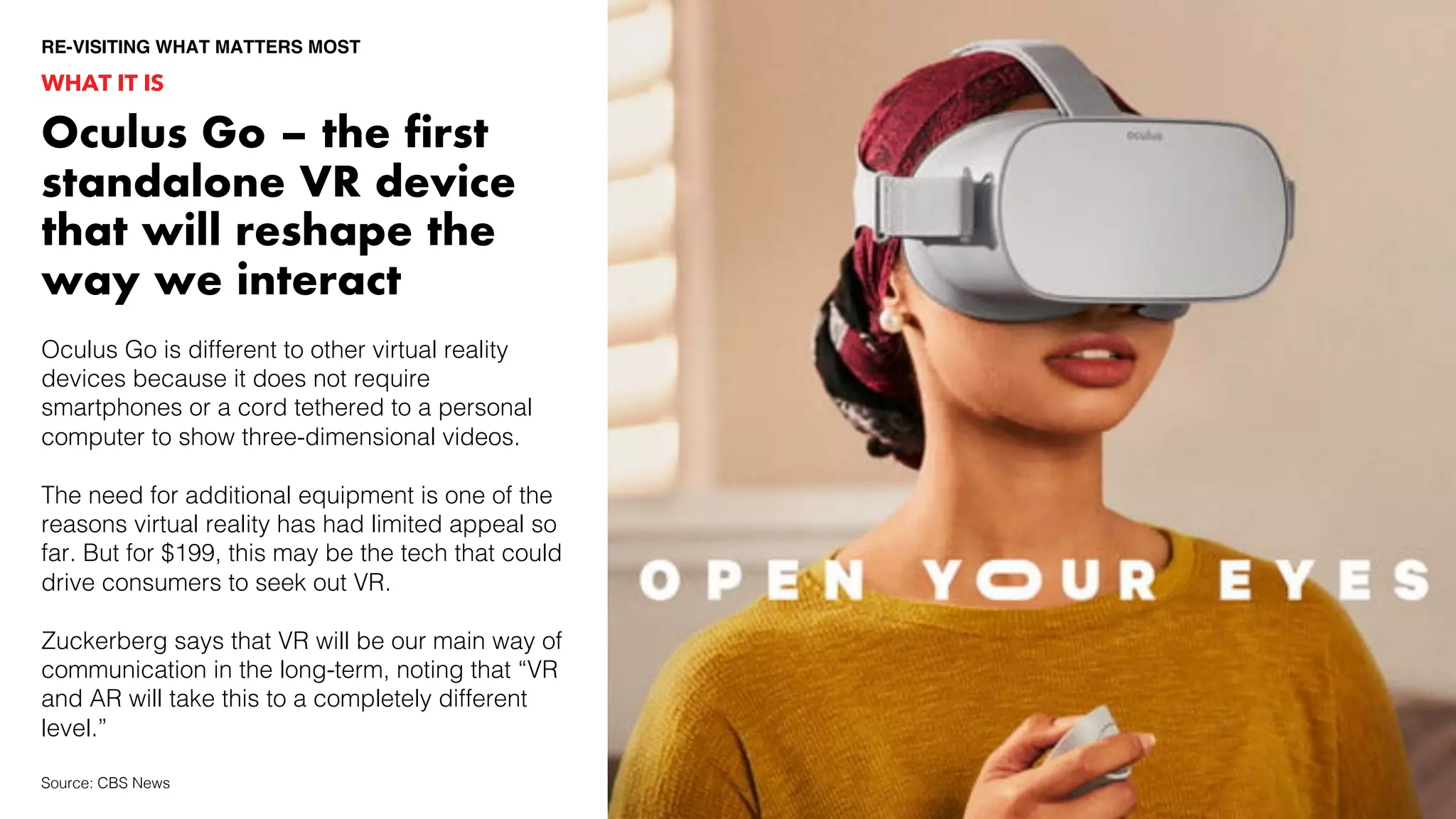 Oculus Go is different to other virtual reality
devices because it does not require
smartphones or a cord tethered to a personal
computer to show three-dimensional videos.
The need for additional equipment is one of the
reasons virtual reality has had limited appeal so
far. But for $199, this may be the tech that could
drive consumers to seek out VR.
Zuckerberg says that VR will be our main way of
communication in the long-term, noting that “VR
and AR will take this to a completely different
level.”
WHAT IT IS
RE-VISITING WHAT MATTERS MOST
Source: CBS News
Oculus Go – the first
standalone VR device
that will reshape the
way we interact
 