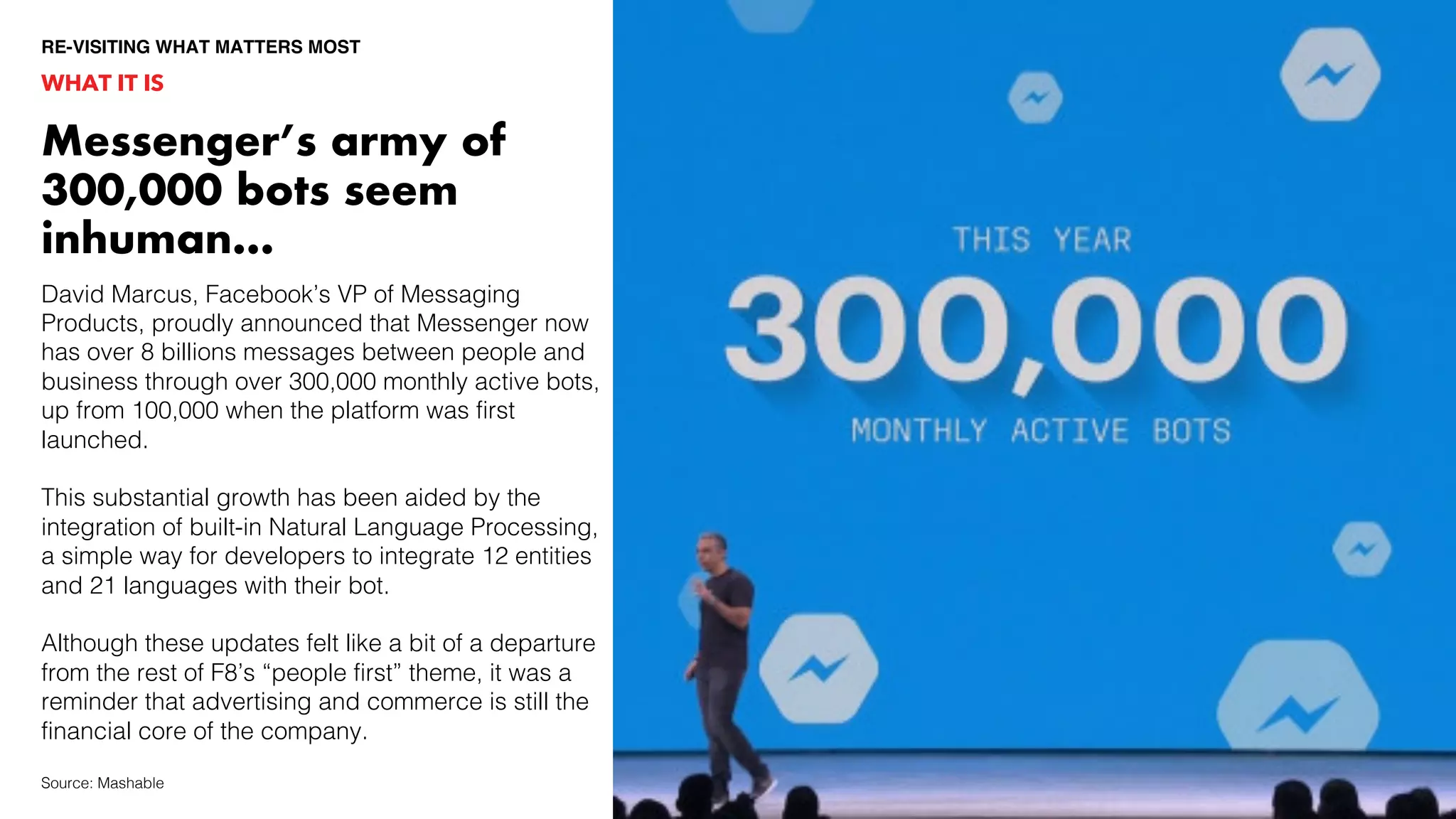 WHAT IT IS
Messenger’s army of
300,000 bots seem
inhuman…
Source: Mashable
David Marcus, Facebook’s VP of Messaging
Products, proudly announced that Messenger now
has over 8 billions messages between people and
business through over 300,000 monthly active bots,
up from 100,000 when the platform was first
launched.
This substantial growth has been aided by the
integration of built-in Natural Language Processing,
a simple way for developers to integrate 12 entities
and 21 languages with their bot.
Although these updates felt like a bit of a departure
from the rest of F8’s “people first” theme, it was a
reminder that advertising and commerce is still the
financial core of the company.
RE-VISITING WHAT MATTERS MOST
 