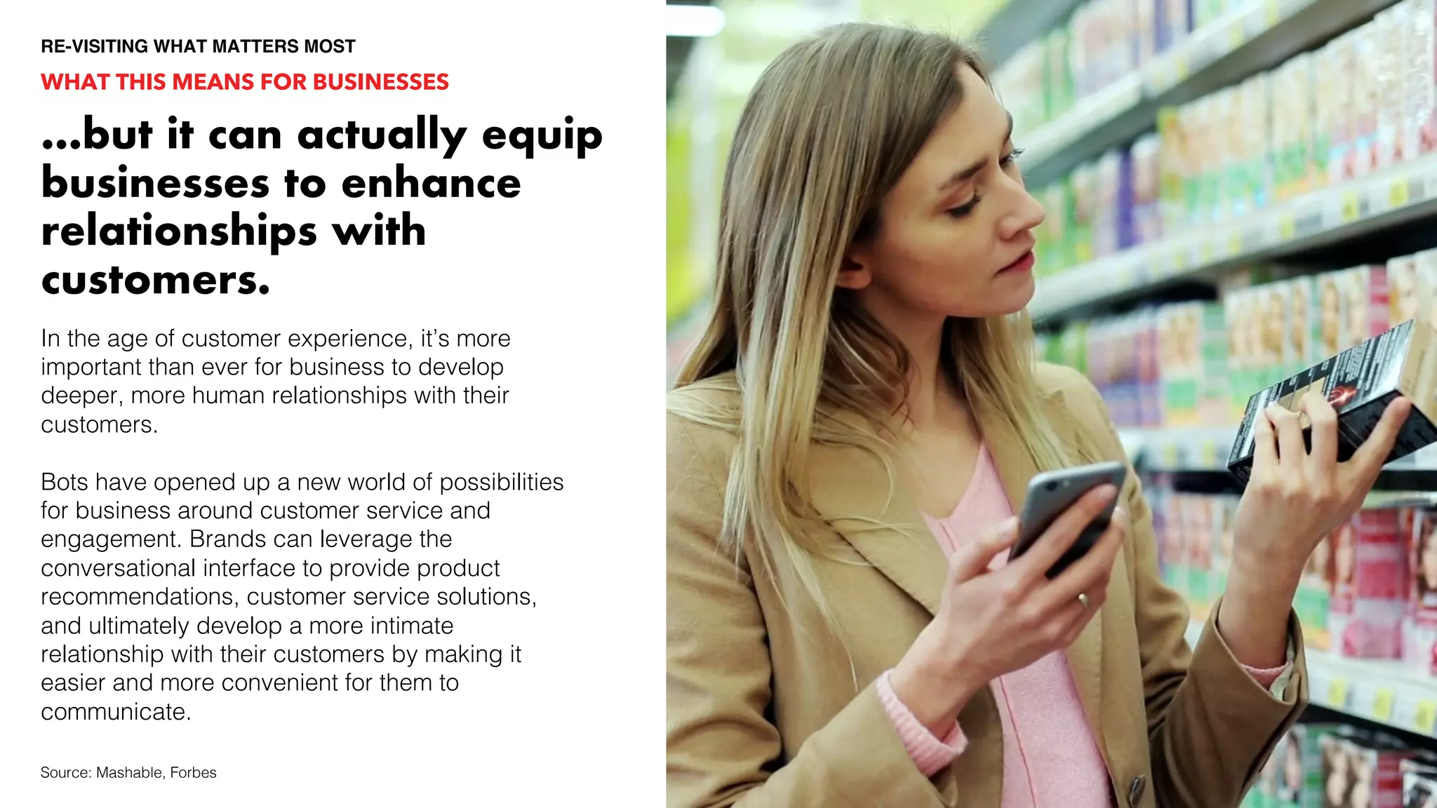 WHAT THIS MEANS FOR BUSINESSES
…but it can actually equip
businesses to enhance
relationships with
customers.
In the age of customer experience, it’s more
important than ever for business to develop
deeper, more human relationships with their
customers.
Bots have opened up a new world of possibilities
for business around customer service and
engagement. Brands can leverage the
conversational interface to provide product
recommendations, customer service solutions,
and ultimately develop a more intimate
relationship with their customers by making it
easier and more convenient for them to
communicate.
Source: Mashable, Forbes
RE-VISITING WHAT MATTERS MOST
 
